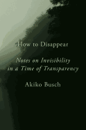How to Disappear: Notes on Invisibility in a Time of Transparency 