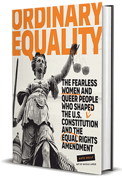 Gibbs Smith: Ordinary Equality: The Fearless Women and Queer People Who Shaped the U.S. Constitution and the Equal Rights Amendment by Kate Kelly, illustrated by Nicole Larue